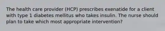 The health care provider (HCP) prescribes exenatide for a client with type 1 diabetes mellitus who takes insulin. The nurse should plan to take which most appropriate intervention?