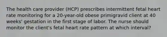 The health care provider (HCP) prescribes intermittent fetal heart rate monitoring for a 20-year-old obese primigravid client at 40 weeks' gestation in the first stage of labor. The nurse should monitor the client's fetal heart rate pattern at which interval?