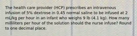 The health care provider (HCP) prescribes an intravenous infusion of 5% dextrose in 0.45 normal saline to be infused at 2 mL/kg per hour in an infant who weighs 9 lb (4.1 kg). How many milliliters per hour of the solution should the nurse infuse? Round to one decimal place.