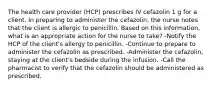 The health care provider (HCP) prescribes IV cefazolin 1 g for a client. In preparing to administer the cefazolin, the nurse notes that the client is allergic to penicillin. Based on this information, what is an appropriate action for the nurse to take? -Notify the HCP of the client's allergy to penicillin. -Continue to prepare to administer the cefazolin as prescribed. -Administer the cefazolin, staying at the client's bedside during the infusion. -Call the pharmacist to verify that the cefazolin should be administered as prescribed.