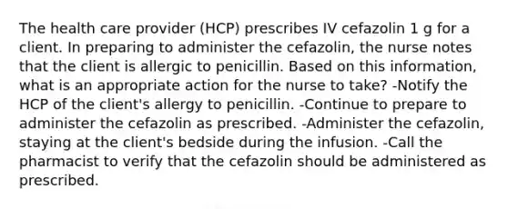 The health care provider (HCP) prescribes IV cefazolin 1 g for a client. In preparing to administer the cefazolin, the nurse notes that the client is allergic to penicillin. Based on this information, what is an appropriate action for the nurse to take? -Notify the HCP of the client's allergy to penicillin. -Continue to prepare to administer the cefazolin as prescribed. -Administer the cefazolin, staying at the client's bedside during the infusion. -Call the pharmacist to verify that the cefazolin should be administered as prescribed.