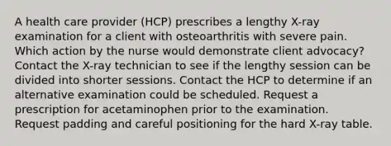 A health care provider (HCP) prescribes a lengthy X-ray examination for a client with osteoarthritis with severe pain. Which action by the nurse would demonstrate client advocacy? Contact the X-ray technician to see if the lengthy session can be divided into shorter sessions. Contact the HCP to determine if an alternative examination could be scheduled. Request a prescription for acetaminophen prior to the examination. Request padding and careful positioning for the hard X-ray table.