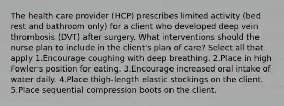 The health care provider (HCP) prescribes limited activity (bed rest and bathroom only) for a client who developed deep vein thrombosis (DVT) after surgery. What interventions should the nurse plan to include in the client's plan of care? Select all that apply 1.Encourage coughing with deep breathing. 2.Place in high Fowler's position for eating. 3.Encourage increased oral intake of water daily. 4.Place thigh-length elastic stockings on the client. 5.Place sequential compression boots on the client.