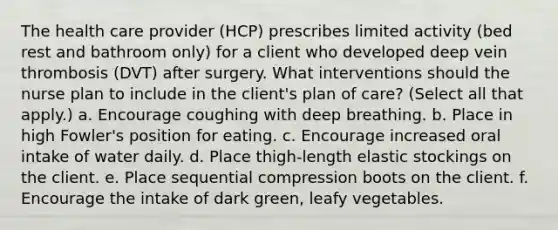 The health care provider (HCP) prescribes limited activity (bed rest and bathroom only) for a client who developed deep vein thrombosis (DVT) after surgery. What interventions should the nurse plan to include in the client's plan of care? (Select all that apply.) a. Encourage coughing with deep breathing. b. Place in high Fowler's position for eating. c. Encourage increased oral intake of water daily. d. Place thigh-length elastic stockings on the client. e. Place sequential compression boots on the client. f. Encourage the intake of dark green, leafy vegetables.