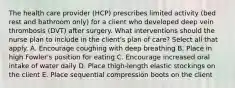 The health care provider (HCP) prescribes limited activity (bed rest and bathroom only) for a client who developed deep vein thrombosis (DVT) after surgery. What interventions should the nurse plan to include in the client's plan of care? Select all that apply. A. Encourage coughing with deep breathing B. Place in high Fowler's position for eating C. Encourage increased oral intake of water daily D. Place thigh-length elastic stockings on the client E. Place sequential compression boots on the client