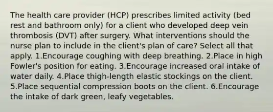 The health care provider (HCP) prescribes limited activity (bed rest and bathroom only) for a client who developed deep vein thrombosis (DVT) after surgery. What interventions should the nurse plan to include in the client's plan of care? Select all that apply. 1.Encourage coughing with deep breathing. 2.Place in high Fowler's position for eating. 3.Encourage increased oral intake of water daily. 4.Place thigh-length elastic stockings on the client. 5.Place sequential compression boots on the client. 6.Encourage the intake of dark green, leafy vegetables.