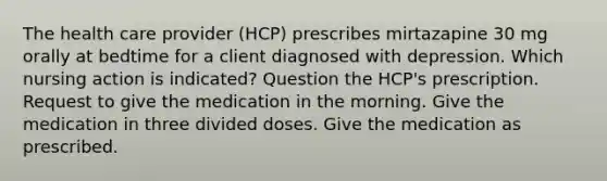 The health care provider (HCP) prescribes mirtazapine 30 mg orally at bedtime for a client diagnosed with depression. Which nursing action is indicated? Question the HCP's prescription. Request to give the medication in the morning. Give the medication in three divided doses. Give the medication as prescribed.