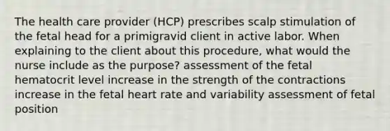 The health care provider (HCP) prescribes scalp stimulation of the fetal head for a primigravid client in active labor. When explaining to the client about this procedure, what would the nurse include as the purpose? assessment of the fetal hematocrit level increase in the strength of the contractions increase in the fetal heart rate and variability assessment of fetal position