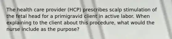 The health care provider (HCP) prescribes scalp stimulation of the fetal head for a primigravid client in active labor. When explaining to the client about this procedure, what would the nurse include as the purpose?