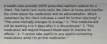 A health care provider (HCP) prescribes warfarin sodium for a client. The home care nurse visits the client at home and teaches the client about the medication and its administration. Which statement by the client indicates a need for further teaching? 1. "The urine normally changes to orange." 2. "This medicine will still be working 4 to 5 days after it is discontinued." 3. "This medication will require frequent blood work to monitor its effects." 4. "I cannot take aspirin or any aspirin-containing medications while I'm on this medication."