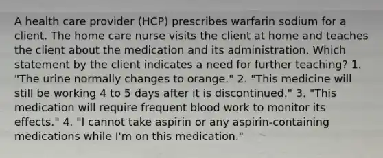 A health care provider (HCP) prescribes warfarin sodium for a client. The home care nurse visits the client at home and teaches the client about the medication and its administration. Which statement by the client indicates a need for further teaching? 1. "The urine normally changes to orange." 2. "This medicine will still be working 4 to 5 days after it is discontinued." 3. "This medication will require frequent blood work to monitor its effects." 4. "I cannot take aspirin or any aspirin-containing medications while I'm on this medication."