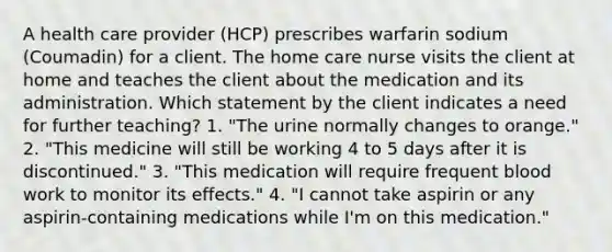 A health care provider (HCP) prescribes warfarin sodium (Coumadin) for a client. The home care nurse visits the client at home and teaches the client about the medication and its administration. Which statement by the client indicates a need for further teaching? 1. "The urine normally changes to orange." 2. "This medicine will still be working 4 to 5 days after it is discontinued." 3. "This medication will require frequent blood work to monitor its effects." 4. "I cannot take aspirin or any aspirin-containing medications while I'm on this medication."