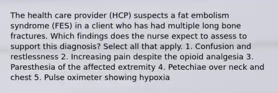 The health care provider (HCP) suspects a fat embolism syndrome (FES) in a client who has had multiple long bone fractures. Which findings does the nurse expect to assess to support this diagnosis? Select all that apply. 1. Confusion and restlessness 2. Increasing pain despite the opioid analgesia 3. Paresthesia of the affected extremity 4. Petechiae over neck and chest 5. Pulse oximeter showing hypoxia