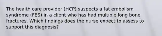 The health care provider (HCP) suspects a fat embolism syndrome (FES) in a client who has had multiple long bone fractures. Which findings does the nurse expect to assess to support this diagnosis?