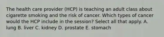 The health care provider (HCP) is teaching an adult class about cigarette smoking and the risk of cancer. Which types of cancer would the HCP include in the session? Select all that apply. A. lung B. liver C. kidney D. prostate E. stomach