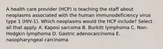 A health care provider (HCP) is teaching the staff about neoplasms associated with the human immunodeficiency virus type 1 (HIV-1). Which neoplasms would the HCP include? Select all that apply. A. Kaposi sarcoma B. Burkitt lymphoma C. Non-Hodgkin lymphoma D. Gastric adenocarcinoma E. nasopharyngeal carcinoma