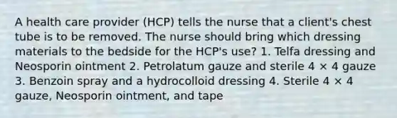 A health care provider (HCP) tells the nurse that a client's chest tube is to be removed. The nurse should bring which dressing materials to the bedside for the HCP's use? 1. Telfa dressing and Neosporin ointment 2. Petrolatum gauze and sterile 4 × 4 gauze 3. Benzoin spray and a hydrocolloid dressing 4. Sterile 4 × 4 gauze, Neosporin ointment, and tape