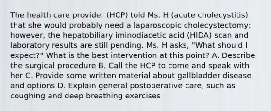 The health care provider (HCP) told Ms. H (acute cholecystitis) that she would probably need a laparoscopic cholecystectomy; however, the hepatobiliary iminodiacetic acid (HIDA) scan and laboratory results are still pending. Ms. H asks, "What should I expect?" What is the best intervention at this point? A. Describe the surgical procedure B. Call the HCP to come and speak with her C. Provide some written material about gallbladder disease and options D. Explain general postoperative care, such as coughing and deep breathing exercises