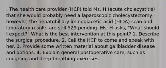 . The health care provider (HCP) told Ms. H (acute cholecystitis) that she would probably need a laparoscopic cholecystectomy; however, the hepatobiliary iminodiacetic acid (HIDA) scan and laboratory results are still 529 pending. Ms. H asks, "What should I expect?" What is the best intervention at this point? 1. Describe the surgical procedure. 2. Call the HCP to come and speak with her. 3. Provide some written material about gallbladder disease and options. 4. Explain general postoperative care, such as coughing and deep breathing exercises