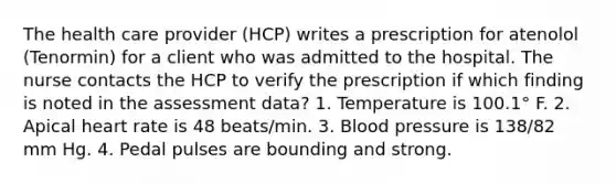 The health care provider (HCP) writes a prescription for atenolol (Tenormin) for a client who was admitted to the hospital. The nurse contacts the HCP to verify the prescription if which finding is noted in the assessment data? 1. Temperature is 100.1° F. 2. Apical heart rate is 48 beats/min. 3. Blood pressure is 138/82 mm Hg. 4. Pedal pulses are bounding and strong.