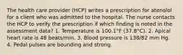 The health care provider (HCP) writes a prescription for atenolol for a client who was admitted to the hospital. The nurse contacts the HCP to verify the prescription if which finding is noted in the assessment data? 1. Temperature is 100.1°F (37.8°C). 2. Apical heart rate is 48 beats/min. 3. Blood pressure is 138/82 mm Hg. 4. Pedal pulses are bounding and strong.