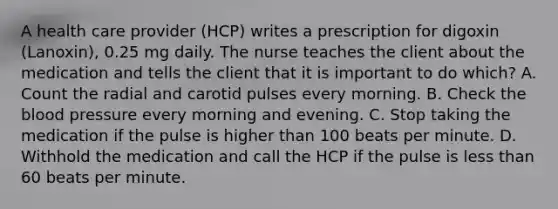 A health care provider (HCP) writes a prescription for digoxin (Lanoxin), 0.25 mg daily. The nurse teaches the client about the medication and tells the client that it is important to do which? A. Count the radial and carotid pulses every morning. B. Check the blood pressure every morning and evening. C. Stop taking the medication if the pulse is higher than 100 beats per minute. D. Withhold the medication and call the HCP if the pulse is less than 60 beats per minute.