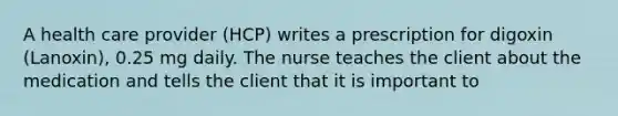 A health care provider (HCP) writes a prescription for digoxin (Lanoxin), 0.25 mg daily. The nurse teaches the client about the medication and tells the client that it is important to