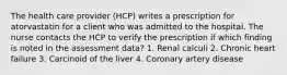 The health care provider (HCP) writes a prescription for atorvastatin for a client who was admitted to the hospital. The nurse contacts the HCP to verify the prescription if which finding is noted in the assessment data? 1. Renal calculi 2. Chronic heart failure 3. Carcinoid of the liver 4. Coronary artery disease