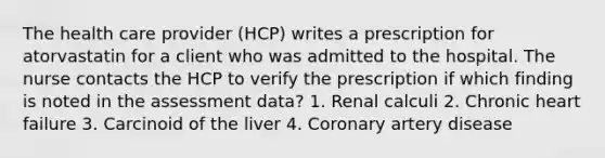 The health care provider (HCP) writes a prescription for atorvastatin for a client who was admitted to the hospital. The nurse contacts the HCP to verify the prescription if which finding is noted in the assessment data? 1. Renal calculi 2. Chronic heart failure 3. Carcinoid of the liver 4. Coronary artery disease