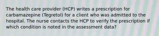 The health care provider (HCP) writes a prescription for carbamazepine (Tegretol) for a client who was admitted to the hospital. The nurse contacts the HCP to verify the prescription if which condition is noted in the assessment data?