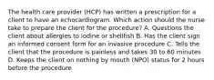 The health care provider (HCP) has written a prescription for a client to have an echocardiogram. Which action should the nurse take to prepare the client for the procedure? A. Questions the client about allergies to iodine or shellfish B. Has the client sign an informed consent form for an invasive procedure C. Tells the client that the procedure is painless and takes 30 to 60 minutes D. Keeps the client on nothing by mouth (NPO) status for 2 hours before the procedure