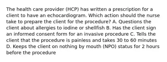 The health care provider (HCP) has written a prescription for a client to have an echocardiogram. Which action should the nurse take to prepare the client for the procedure? A. Questions the client about allergies to iodine or shellfish B. Has the client sign an informed consent form for an invasive procedure C. Tells the client that the procedure is painless and takes 30 to 60 minutes D. Keeps the client on nothing by mouth (NPO) status for 2 hours before the procedure