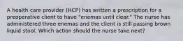 A health care provider (HCP) has written a prescription for a preoperative client to have "enemas until clear." The nurse has administered three enemas and the client is still passing brown liquid stool. Which action should the nurse take next?