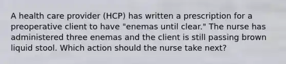 A health care provider (HCP) has written a prescription for a preoperative client to have "enemas until clear." The nurse has administered three enemas and the client is still passing brown liquid stool. Which action should the nurse take next?