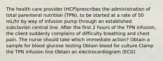 The health care provider (HCP)prescribes the administration of total parenteral nutrition (TPN), to be started at a rate of 50 mL/hr by way of infusion pump through an established subclavian central line. After the first 2 hours of the TPN infusion, the client suddenly complains of difficulty breathing and chest pain. The nurse should take which immediate action? Obtain a sample for blood glucose testing Obtain blood for culture Clamp the TPN infusion line Obtain an electrocardiogram (ECG)