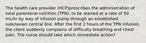 The health care provider (HCP)prescribes the administration of total parenteral nutrition (TPN), to be started at a rate of 50 mL/hr by way of infusion pump through an established subclavian central line. After the first 2 hours of the TPN infusion, the client suddenly complains of difficulty breathing and chest pain. The nurse should take which immediate action?