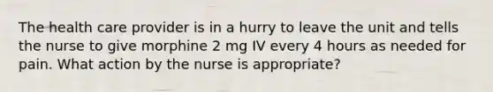 The health care provider is in a hurry to leave the unit and tells the nurse to give morphine 2 mg IV every 4 hours as needed for pain. What action by the nurse is appropriate?