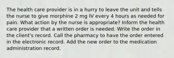 The health care provider is in a hurry to leave the unit and tells the nurse to give morphine 2 mg IV every 4 hours as needed for pain. What action by the nurse is appropriate? Inform the health care provider that a written order is needed. Write the order in the client's record. Call the pharmacy to have the order entered in the electronic record. Add the new order to the medication administration record.