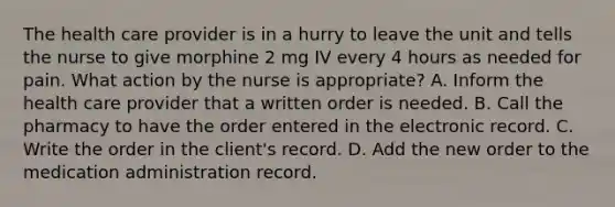 The health care provider is in a hurry to leave the unit and tells the nurse to give morphine 2 mg IV every 4 hours as needed for pain. What action by the nurse is appropriate? A. Inform the health care provider that a written order is needed. B. Call the pharmacy to have the order entered in the electronic record. C. Write the order in the client's record. D. Add the new order to the medication administration record.