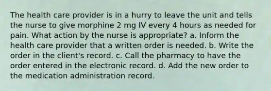 The health care provider is in a hurry to leave the unit and tells the nurse to give morphine 2 mg IV every 4 hours as needed for pain. What action by the nurse is appropriate? a. Inform the health care provider that a written order is needed. b. Write the order in the client's record. c. Call the pharmacy to have the order entered in the electronic record. d. Add the new order to the medication administration record.