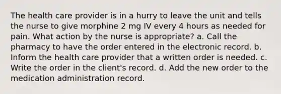 The health care provider is in a hurry to leave the unit and tells the nurse to give morphine 2 mg IV every 4 hours as needed for pain. What action by the nurse is appropriate? a. Call the pharmacy to have the order entered in the electronic record. b. Inform the health care provider that a written order is needed. c. Write the order in the client's record. d. Add the new order to the medication administration record.