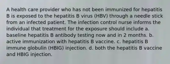 A health care provider who has not been immunized for hepatitis B is exposed to the hepatitis B virus (HBV) through a needle stick from an infected patient. The infection control nurse informs the individual that treatment for the exposure should include a. baseline hepatitis B antibody testing now and in 2 months. b. active immunization with hepatitis B vaccine. c. hepatitis B immune globulin (HBIG) injection. d. both the hepatitis B vaccine and HBIG injection.