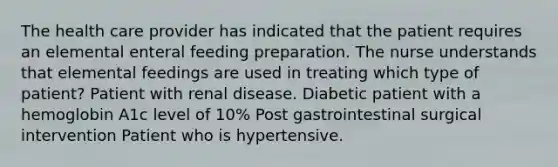 The health care provider has indicated that the patient requires an elemental enteral feeding preparation. The nurse understands that elemental feedings are used in treating which type of patient? Patient with renal disease. Diabetic patient with a hemoglobin A1c level of 10% Post gastrointestinal surgical intervention Patient who is hypertensive.