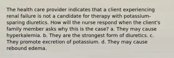 The health care provider indicates that a client experiencing renal failure is not a candidate for therapy with potassium-sparing diuretics. How will the nurse respond when the client's family member asks why this is the case? a. They may cause hyperkalemia. b. They are the strongest form of diuretics. c. They promote excretion of potassium. d. They may cause rebound edema.