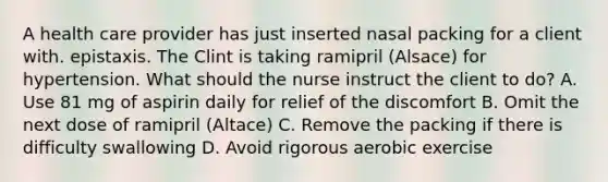 A health care provider has just inserted nasal packing for a client with. epistaxis. The Clint is taking ramipril (Alsace) for hypertension. What should the nurse instruct the client to do? A. Use 81 mg of aspirin daily for relief of the discomfort B. Omit the next dose of ramipril (Altace) C. Remove the packing if there is difficulty swallowing D. Avoid rigorous aerobic exercise