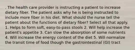 . The health care provider is instructing a patient to increase dietary fiber. The patient asks why he is being instructed to include more fiber in his diet. What should the nurse tell the patient about the functions of dietary fiber? Select all that apply. 1. Helps to form soft, easy-to-pass stools 2. Will help increase the patient's appetite 3. Can slow the absorption of some nutrients 4. Will increase the energy content of the diet 5. Will normalize the transit time of food though the gastrointestinal (GI) tract