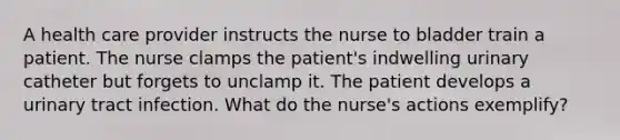 A health care provider instructs the nurse to bladder train a patient. The nurse clamps the patient's indwelling urinary catheter but forgets to unclamp it. The patient develops a urinary tract infection. What do the nurse's actions exemplify?