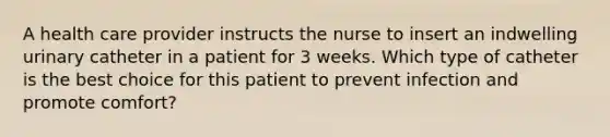 A health care provider instructs the nurse to insert an indwelling urinary catheter in a patient for 3 weeks. Which type of catheter is the best choice for this patient to prevent infection and promote comfort?