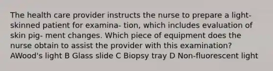 The health care provider instructs the nurse to prepare a light-skinned patient for examina- tion, which includes evaluation of skin pig- ment changes. Which piece of equipment does the nurse obtain to assist the provider with this examination? AWood's light B Glass slide C Biopsy tray D Non-fluorescent light