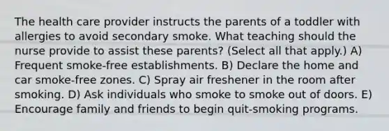 The health care provider instructs the parents of a toddler with allergies to avoid secondary smoke. What teaching should the nurse provide to assist these parents? (Select all that apply.) A) Frequent smoke-free establishments. B) Declare the home and car smoke-free zones. C) Spray air freshener in the room after smoking. D) Ask individuals who smoke to smoke out of doors. E) Encourage family and friends to begin quit-smoking programs.